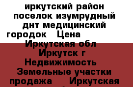 иркутский район поселок изумрудный днт медицинский городок › Цена ­ 850 000 - Иркутская обл., Иркутск г. Недвижимость » Земельные участки продажа   . Иркутская обл.